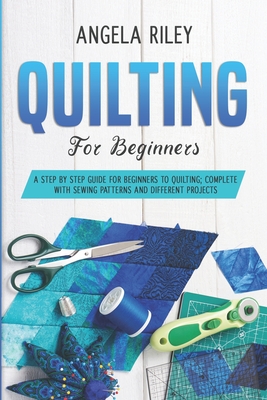 Quilting for Beginners: A Step by Step Guide for Beginners to Quilting; Complete with Sewing Patterns and Different Projects - Riley, Angela