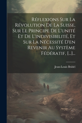 Rflexions Sur La Rvolution De La Suisse, Sur Le Principe De L'unit Et De L'indivisibilit, Et Sur La Ncessit D'en Revenir Au Systme Fdratif, [...]... - Bridel, Jean-Louis