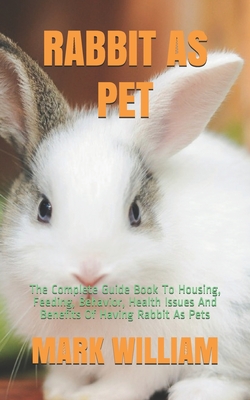 Rabbit as Pet: The Complete Guide Book To Housing, Feeding, Behavior, Health Issues And Benefits Of Having Rabbit As Pets - William, Mark