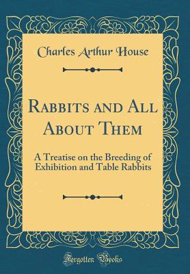 Rabbits and All about Them: A Treatise on the Breeding of Exhibition and Table Rabbits (Classic Reprint) - House, Charles Arthur