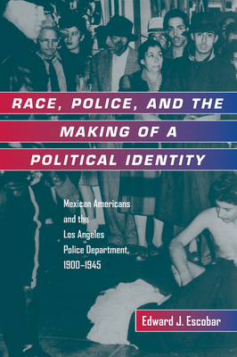 Race, Police, and the Making of a Political Identity: Mexican Americans and the Los Angeles Police Department, 1900-1945 Volume 7 - Escobar, Edward J, Professor