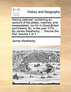 Racing Calendar: Containing an Account of the Plates, Matches, and Sweepstakes, Run for in Great-Britain and Ireland, &c. in the Year 1773. ... by James Weatherby, ... Volume the First. of 1; Volume 1