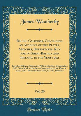 Racing Calendar, Containing an Account of the Plates, Matches, Sweepstakes, Run for in Great-Britain and Ireland, in the Year 1792, Vol. 20: Together with an Abstract of All the Matches, Sweepstakes, &c., Now Made to Be Run at Newmarket, York, Epsom, Asco - Weatherby, James