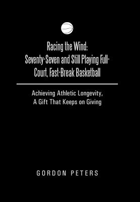 Racing the Wind: Seventy-Seven and Still Playing Full-Court, Fast-Break Basketball: Achieving Athletic Longevity, a Gift That Keeps on - Peters, Gordon, Dr.