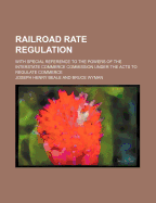 Railroad Rate Regulation; With Special Reference to the Powers of the Interstate Commerce Commission Under the Acts to Regulate Commerce