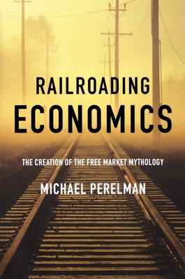 Railroading Economics: The Creation of the Free Market Mythology - Perelman, Michael