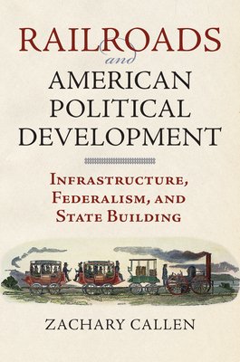 Railroads and American Political Development: Infrastructure, Federalism, and State Building - Callen, Zachary