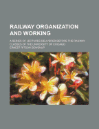 Railway Organization and Working; A Series of Lectures Delivered Before the Railway Classes of the University of Chicago