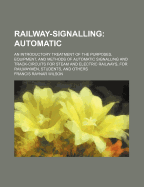 Railway-Signalling: Automatic; An Introductory Treatment of the Purposes, Equipment, and Methods of Automatic Signalling and Track-Circuits for Steam and Electric Railways, for Railwaymen, Students, and Others