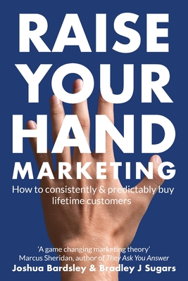 Raise Your Hand Marketing: How to consistently & predictably buy lifetime customers - Sugars, Bradley J, and Bardsley, Josh