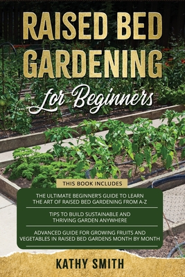 Raised Bed Gardening For Beginners: 3in 1- The Ultimate Beginner's Guide+ Tips To Build Sustainable and Thriving Garden Anywhere+ Advanced Guide for Growing Fruits and Vegetables - Smith, Kathy