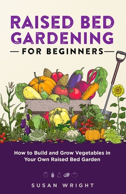 Raised Bed Gardening For Beginners: How to Build and Grow Vegetables in Your Own Raised Bed Garden - Wright, Susan