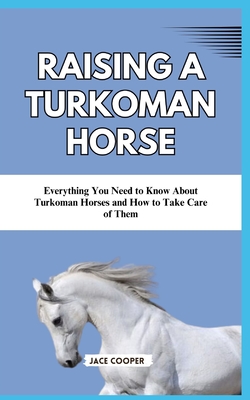 Raising a Turkoman Horse: Everything You Need to Know About Turkoman Horses and How to Take Care of Them - Cooper, Jace