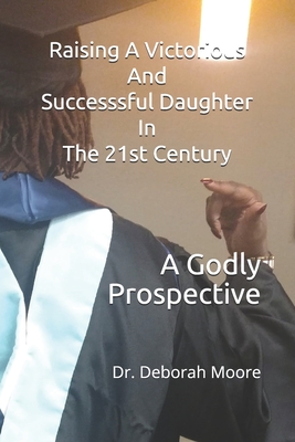 Raising A Victorious And Successsful Daughter In The 21st Century: A Godly Prospective - Moore, Deborah Ann