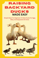 Raising Backyard Ducks Made Easy: Simple Steps For Beginners To Raise Ducks For Eggs, Meat, And Enjoyment At Home