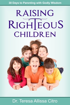 Raising Righteous Children: 30 Days to Parenting with Godly Wisdom - Citro, Teresa Allissa, PhD