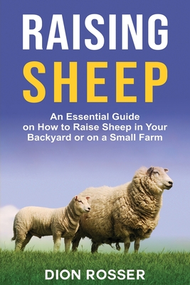 Raising Sheep: An Essential Guide on How to Raise Sheep in Your Backyard or on a Small Farm - Rosser, Dion