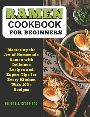 Ramen Cookbook for Beginners: Mastering the Art of Homemade Ramen with Delicious Recipes and Expert Tips for Every Kitchen - J Crossland, Felisha