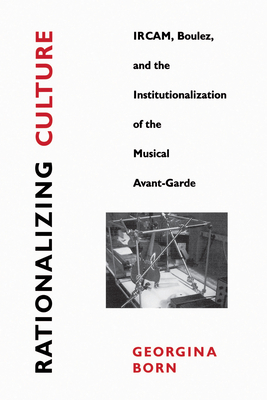 Rationalizing Culture: Ircam, Boulez, and the Institutionalization of the Musical Avant-Garde - Born, Georgina