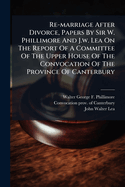 Re-marriage After Divorce, Papers By Sir W. Phillimore And J.w. Lea On The Report Of A Committee Of The Upper House Of The Convocation Of The Province Of Canterbury