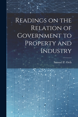 Readings on the Relation of Government to Property and Industry - Orth, Samuel P