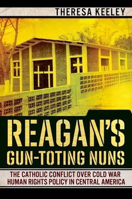 Reagan's Gun-Toting Nuns: The Catholic Conflict Over Cold War Human Rights Policy in Central America - Keeley, Theresa