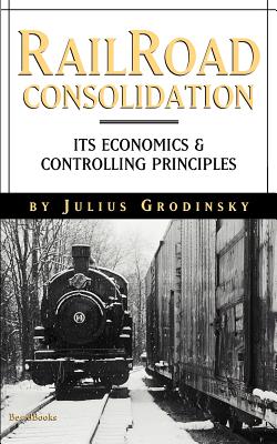 Reailroad Consolidation: Its Economics & Controlling Principles - Grodinsky, Julius