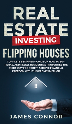 Real Estate Investing - Flipping Houses: Complete Beginner's Guide on How to Buy, Rehab, and Resell Residential Properties the Right Way for Profit. Achieve Financial Freedom with This Proven Method - Connor, James