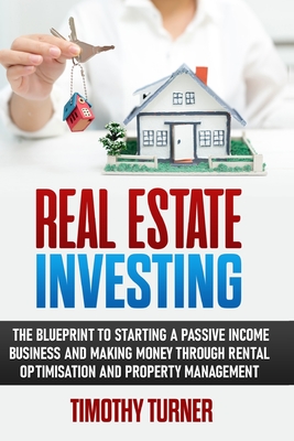 Real Estate Investing: The Blueprint To Starting A Passive Income Business And Making Money Through Rental Optimization And Property Management - Turner, Timothy