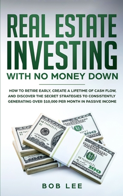 Real Estate Investing with No Money Down: How to Retire Early, Create a Lifetime of Cash Flow, and Discover the Secret Strategies to Consistently Generating Over $10.000 per Month in Passive Income - Lee, Bob