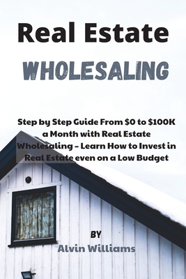 Real Estate Wholesaling: Step by Step Guide From $0 to $100K a Month with Real Estate Wholesaling - Learn How to Invest in Real Estate even on a Low Budget - Williams, Alvin