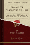 Reasons for Abrogating the Test: Imposed Upon All Members of Parliament, Anno 1678, Octob. 30 (Classic Reprint)