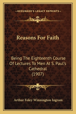 Reasons for Faith: Being the Eighteenth Course of Lectures to Men at S. Paul's Cathedral (1907) - Ingram, Arthur Foley Winnington