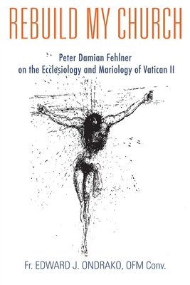 Rebuild My Church: Peter Damian Fehlner's Appropriation and Development of the Ecclesiology and Mariology of Vatican II - Ondrako, Edward