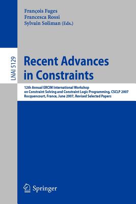 Recent Advances in Constraints: 12th Annual Ercim International Workshop on Constraint Solving and Contraint Logic Programming, Csclp 2007 Rocquencourt, France, June 7-8, 2007 Revised Selected Papers - Fages, Franois (Editor), and Rossi, Francesca (Editor), and Soliman, Sylvain (Editor)