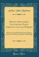 Recent Discoveries Illustrating Early Christian Life and Worship: Three Lectures Delivered in the Chapter House of St. Mary's Cathedral, Edinburgh (Classic Reprint)