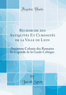 Recherche Des Antiquits Et Curiosits de la Ville de Lyon: Ancienne Colonie Des Romains Et Capitale de la Gaule Celtique (Classic Reprint)