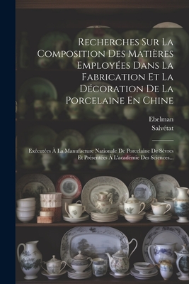 Recherches Sur La Composition Des Matieres Employees Dans La Fabrication Et La Decoration de la Porcelaine En Chine: Executees a la Manufacture Nationale de Porcelaine de Sevres Et Presentees A L'Academie Des Sciences... - Ebelman (Creator), and Salv?tat