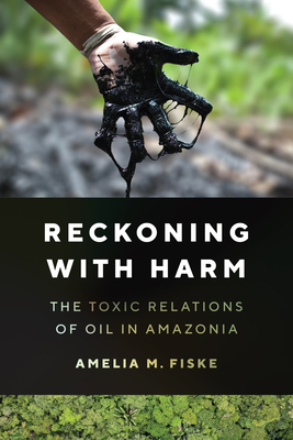 Reckoning with Harm: The Toxic Relations of Oil in Amazonia - Fiske, Amelia M