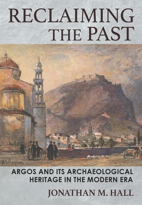Reclaiming the Past: Argos and Its Archaeological Heritage in the Modern Era - Hall, Jonathan M
