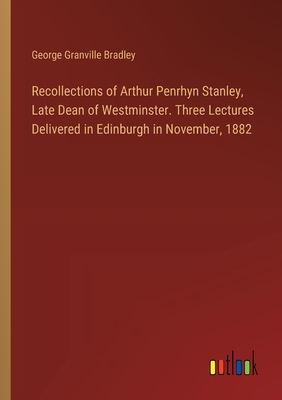 Recollections of Arthur Penrhyn Stanley, Late Dean of Westminster. Three Lectures Delivered in Edinburgh in November, 1882 - Bradley, George Granville