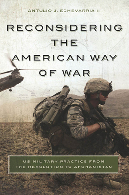 Reconsidering the American Way of War: US Military Practice from the Revolution to Afghanistan - Echevarria, Antulio J, II