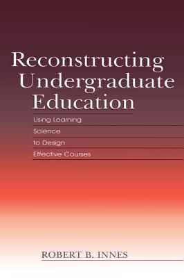Reconstructing Undergraduate Education: Using Learning Science To Design Effective Courses - Innes, Robert B.