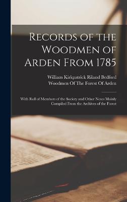 Records of the Woodmen of Arden From 1785: With Roll of Members of the Society and Other Notes Mainly Compiled From the Archives of the Forest - Bedford, William Kirkpatrick Riland, and Woodmen of the Forest of Arden (Creator)