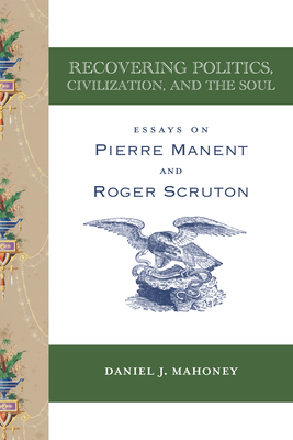 Recovering Politics, Civilization, and the Soul: Essays on Pierre Manent and Roger Scruton - Mahoney, Daniel J