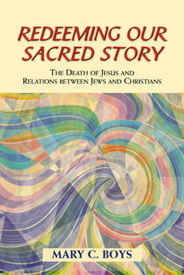 Redeeming Our Sacred Story: The Death of Jesus and Relations Between Jews and Christians - Boys, Mary C