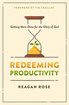 Redeeming Productivity: Getting More Done for the Glory of God - Rose, Reagan, and Challies, Tim (Foreword by)