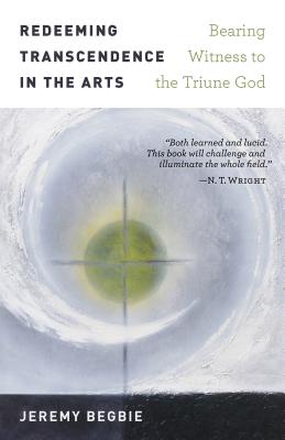 Redeeming Transcendence in the Arts: Bearing Witness to the Triune God - Begbie, Jeremy, Ph.D.