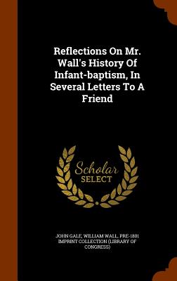 Reflections On Mr. Wall's History Of Infant-baptism, In Several Letters To A Friend - Gale, John, and Wall, William, and Pre-1801 Imprint Collection (Library of (Creator)