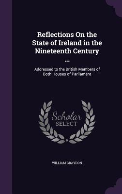 Reflections On the State of Ireland in the Nineteenth Century ...: Addressed to the British Members of Both Houses of Parliament - Graydon, William